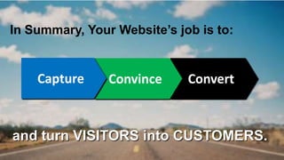 In Summary, Your Website’s job is to: 
Connect Convince Convert 
and turn VISITORS into CUSTOMERS. 
 