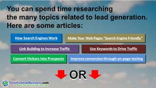 You can spend time researching 
the many topics related to lead generation. 
Here are some articles: 
Make Your Web Pages “Search Engine Friendly” 
Use Keywords to Drive Traffic 
Improve conversion through on-page testing 
Convert Visitors into Prospects 
 