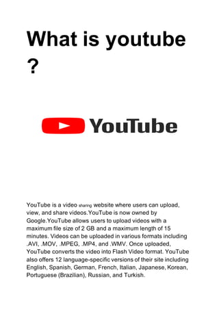 What is youtube
?
YouTube is a video sharing website where users can upload,
view, and share videos.YouTube is now owned by
Google.YouTube allows users to upload videos with a
maximum file size of 2 GB and a maximum length of 15
minutes. Videos can be uploaded in various formats including
.AVI, .MOV, .MPEG, .MP4, and .WMV. Once uploaded,
YouTube converts the video into Flash Video format. YouTube
also offers 12 language-specific versions of their site including
English, Spanish, German, French, Italian, Japanese, Korean,
Portuguese (Brazilian), Russian, and Turkish.
 