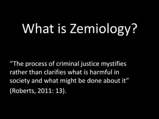 What is Zemiology?
“The process of criminal justice mystifies
rather than clarifies what is harmful in
society and what might be done about it”
(Roberts, 2011: 13).

 
