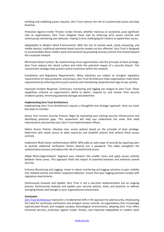 mesh security
verifying and validating access requests, Zero Trust reduces the risk of unauthorized access and data
breaches.
Protection Against Insider Threats: Insider threats, whether malicious or accidental, pose significant
risks to organizations. Zero Trust mitigates these risks by enforcing strict access controls and
continuously monitoring user behavior, making it more challenging for insiders to exploit their access.
Adaptability to Modern Work Environments: With the rise of remote work, cloud computing, and
mobile devices, traditional perimeter-based security models are less effective. Zero Trust is designed
to accommodate these modern work environments by providing security controls that extend beyond
the corporate network.
Minimized Attack Surface: By implementing micro-segmentation and the principle of least privilege,
Zero Trust reduces the attack surface and limits the potential impact of a security breach. This
containment strategy helps prevent lateral movement within the network.
Compliance and Regulatory Requirements: Many industries are subject to stringent regulatory
requirements for data protection and privacy. Zero Trust Architecture helps organizations meet these
requirements by enforcing strict access controls and maintaining comprehensive logs of user activity.
Improved Incident Response: Continuous monitoring and logging are integral to Zero Trust. These
capabilities enhance an organization's ability to detect, respond to, and recover from security
incidents quickly, minimizing potential damage and downtime.
Implementing Zero Trust Architecture
Implementing Zero Trust Architecture requires a thoughtful and strategic approach. Here are some
key steps to consider:
Assess Your Current Security Posture: Begin by evaluating your existing security infrastructure and
identifying potential gaps. This assessment will help you understand the areas that need
improvement and prioritize your Zero Trust implementation efforts.
Define Access Policies: Develop clear access policies based on the principle of least privilege.
Determine who needs access to what resources and establish policies that enforce these access
controls.
Implement Multi-Factor Authentication (MFA): MFA adds an extra layer of security by requiring users
to provide additional verification factors beyond just a password. This helps strengthen the
authentication process and reduce the risk of unauthorized access.
Adopt Micro-Segmentation: Segment your network into smaller zones and apply access controls
between these zones. This approach limits the impact of potential breaches and enhances overall
security.
Enhance Monitoring and Logging: Invest in robust monitoring and logging solutions to gain visibility
into network activity and detect suspicious behavior. Ensure that your logging practices comply with
regulatory requirements.
Continuously Evaluate and Update: Zero Trust is not a one-time implementation but an ongoing
process. Continuously evaluate and update your security policies, tools, and practices to address
emerging threats and changes in your organizational environment.
Conclusion
Zero Trust Architecture represents a fundamental shift in the approach to cybersecurity, emphasizing
the need for continuous verification and stringent access controls. As organizations face increasingly
sophisticated threats and navigate complex technological environments, adopting Zero Trust offers
enhanced security, protection against insider threats, and improved adaptability to modern work
 