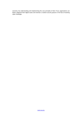 mesh security
scenarios. By understanding and implementing the core principles of Zero Trust, organizations can
better safeguard their digital assets and maintain a resilient security posture in the face of evolving
cyber challenges.
 