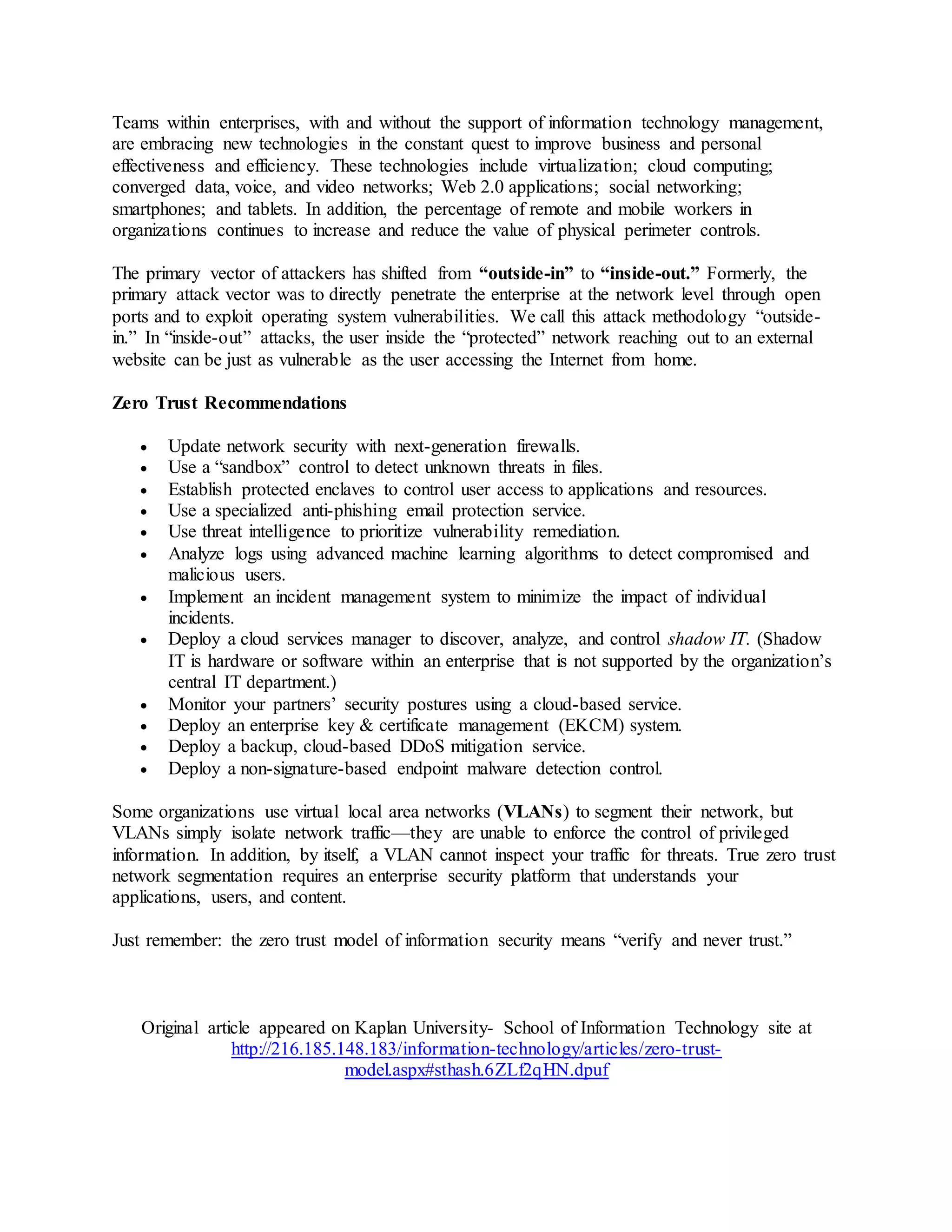 Teams within enterprises, with and without the support of information technology management, 
are embracing new technologies in the constant quest to improve business and personal 
effectiveness and efficiency. These technologies include virtualization; cloud computing; 
converged data, voice, and video networks; Web 2.0 applications; social networking; 
smartphones; and tablets. In addition, the percentage of remote and mobile workers in 
organizations continues to increase and reduce the value of physical perimeter controls. 
The primary vector of attackers has shifted from “outside-in” to “inside-out.” Formerly, the 
primary attack vector was to directly penetrate the enterprise at the network level through open 
ports and to exploit operating system vulnerabilities. We call this attack methodology “outside-in.” 
In “inside-out” attacks, the user inside the “protected” network reaching out to an external 
website can be just as vulnerable as the user accessing the Internet from home. 
Zero Trust Recommendations 
 Update network security with next-generation firewalls. 
 Use a “sandbox” control to detect unknown threats in files. 
 Establish protected enclaves to control user access to applications and resources. 
 Use a specialized anti-phishing email protection service. 
 Use threat intelligence to prioritize vulnerability remediation. 
 Analyze logs using advanced machine learning algorithms to detect compromised and 
malicious users. 
 Implement an incident management system to minimize the impact of individual 
incidents. 
 Deploy a cloud services manager to discover, analyze, and control shadow IT. (Shadow 
IT is hardware or software within an enterprise that is not supported by the organization’s 
central IT department.) 
 Monitor your partners’ security postures using a cloud-based service. 
 Deploy an enterprise key & certificate management (EKCM) system. 
 Deploy a backup, cloud-based DDoS mitigation service. 
 Deploy a non-signature-based endpoint malware detection control. 
Some organizations use virtual local area networks (VLANs) to segment their network, but 
VLANs simply isolate network traffic—they are unable to enforce the control of privileged 
information. In addition, by itself, a VLAN cannot inspect your traffic for threats. True zero trust 
network segmentation requires an enterprise security platform that understands your 
applications, users, and content. 
Just remember: the zero trust model of information security means “verify and never trust.” 
Original article appeared on Kaplan University- School of Information Technology site at 
http://216.185.148.183/information-technology/articles/zero-trust-model. 
aspx#sthash.6ZLf2qHN.dpuf 
 