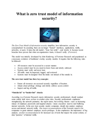 What is zero trust model of information 
security? 
The Zero Trust Model of information security simplifies how information security is 
conceptualized by assuming there are no longer “trusted” interfaces, applications, traffic, 
networks, or users. It takes the old model—“trust but verify”—and inverts it, because recent 
breaches have proven that when an organization trusts, it doesn’t verify. (Forrester) 
This model was initially developed by John Kindervag of Forrester Research and popularized as 
a necessary evolution of traditional overlay security models. It requires that the following rules 
be followed: 
 All resources must be accessed in a secure manner. 
 Access control must be on a need-to-know basis and strictly enforced. 
 Systems must verify and never trust. 
 All traffic must be inspected, logged, and reviewed. 
 Systems must be designed from the inside out instead of the outside in. 
The zero trust model has three key concepts: 
 Ensure all resources are accessed securely regardless of location. 
 Adopt a least privilege strategy and strictly enforce access control. 
 Inspect and log all traffic. 
“Outside-In” to “Inside-Out” Attacks 
According to a Forrester Research report, information security professionals should readjust 
some widely held views on how to combat cyber risks. Security professionals emphasize 
strengthening the network perimeter, the report states, but evolving threats—such as increasing 
misuse of employee passwords and targeted attacks—mean executives need to start buffering 
internal networks. In the zero trust security model, companies should also analyze employee 
access and internal network traffic. One major recommendation of the Forrester report is for 
companies to grant minimal employee access privileges. It also emphasizes the importance of log 
analysis; another recommendation is for increased use of tools that inspect the actual content, or 
data “packets,” of internal traffic. 
 