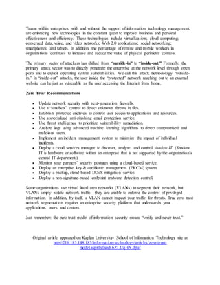 Teams within enterprises, with and without the support of information technology management, 
are embracing new technologies in the constant quest to improve business and personal 
effectiveness and efficiency. These technologies include virtualization; cloud computing; 
converged data, voice, and video networks; Web 2.0 applications; social networking; 
smartphones; and tablets. In addition, the percentage of remote and mobile workers in 
organizations continues to increase and reduce the value of physical perimeter controls. 
The primary vector of attackers has shifted from “outside-in” to “inside-out.” Formerly, the 
primary attack vector was to directly penetrate the enterprise at the network level through open 
ports and to exploit operating system vulnerabilities. We call this attack methodology “outside-in.” 
In “inside-out” attacks, the user inside the “protected” network reaching out to an external 
website can be just as vulnerable as the user accessing the Internet from home. 
Zero Trust Recommendations 
 Update network security with next-generation firewalls. 
 Use a “sandbox” control to detect unknown threats in files. 
 Establish protected enclaves to control user access to applications and resources. 
 Use a specialized anti-phishing email protection service. 
 Use threat intelligence to prioritize vulnerability remediation. 
 Analyze logs using advanced machine learning algorithms to detect compromised and 
malicious users. 
 Implement an incident management system to minimize the impact of individual 
incidents. 
 Deploy a cloud services manager to discover, analyze, and control shadow IT. (Shadow 
IT is hardware or software within an enterprise that is not supported by the organization’s 
central IT department.) 
 Monitor your partners’ security postures using a cloud-based service. 
 Deploy an enterprise key & certificate management (EKCM) system. 
 Deploy a backup, cloud-based DDoS mitigation service. 
 Deploy a non-signature-based endpoint malware detection control. 
Some organizations use virtual local area networks (VLANs) to segment their network, but 
VLANs simply isolate network traffic—they are unable to enforce the control of privileged 
information. In addition, by itself, a VLAN cannot inspect your traffic for threats. True zero trust 
network segmentation requires an enterprise security platform that understands your 
applications, users, and content. 
Just remember: the zero trust model of information security means “verify and never trust.” 
Original article appeared on Kaplan University- School of Information Technology site at 
http://216.185.148.183/information-technology/articles/zero-trust-model. 
aspx#sthash.6ZLf2qHN.dpuf 
 