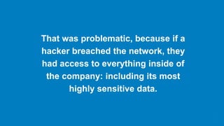 That was problematic, because if a
hacker breached the network, they
had access to everything inside of
the company: including its most
highly sensitive data.
 