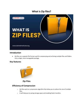 What is Zip files?
Introduction
 Zip files are a popular file format used for compressing and archiving multiple files and folders
into a single, more manageable package.
Key features
Efficiency of Compression
o Zip files work on compression algorithm that allow you to reduce the size of multiple
files,
o It will help you to saving storage space and enabling faster transfers.
 