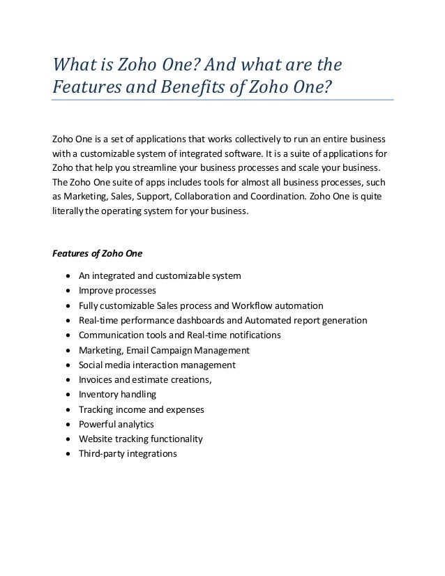 What is Zoho One? And what are the
Features and Benefits of Zoho One?
Zoho One is a set of applications that works collectively to run an entire business
with a customizable system of integrated software. It is a suite of applications for
Zoho that help you streamline your business processes and scale your business.
The Zoho One suite of apps includes tools for almost all business processes, such
as Marketing, Sales, Support, Collaboration and Coordination. Zoho One is quite
literally the operating system for your business.
Features of Zoho One
 An integrated and customizable system
 Improve processes
 Fully customizable Sales process and Workflow automation
 Real-time performance dashboards and Automated report generation
 Communication tools and Real-time notifications
 Marketing, Email Campaign Management
 Social media interaction management
 Invoices and estimate creations,
 Inventory handling
 Tracking income and expenses
 Powerful analytics
 Website tracking functionality
 Third-party integrations
 
