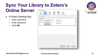 BUITEMS
attaullahkhan43878@gmail.com
Sync Your Library to Zotero’s
Online Server
 In Zotero Desktop App
 Enter username
 Enter password
 Click OK
Technical Report Writing 16
 