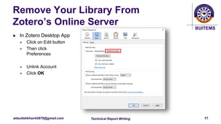 BUITEMS
attaullahkhan43878@gmail.com
Remove Your Library From
Zotero’s Online Server
 In Zotero Desktop App
 Click on Edit button
 Then click
Preferences
 Unlink Account
 Click OK
Technical Report Writing 17
 