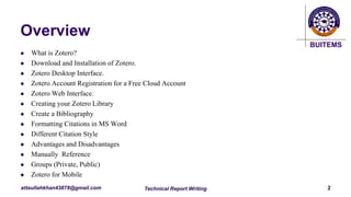 BUITEMS
attaullahkhan43878@gmail.com
Overview
 What is Zotero?
 Download and Installation of Zotero.
 Zotero Desktop Interface.
 Zotero Account Registration for a Free Cloud Account
 Zotero Web Interface.
 Creating your Zotero Library
 Create a Bibliography
 Formatting Citations in MS Word
 Different Citation Style
 Advantages and Disadvantages
 Manually Reference
 Groups (Private, Public)
 Zotero for Mobile
Technical Report Writing 2
 