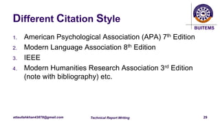 BUITEMS
attaullahkhan43878@gmail.com
Different Citation Style
1. American Psychological Association (APA) 7th Edition
2. Modern Language Association 8th Edition
3. IEEE
4. Modern Humanities Research Association 3rd Edition
(note with bibliography) etc.
Technical Report Writing 29
 