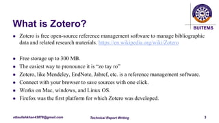 BUITEMS
attaullahkhan43878@gmail.com
What is Zotero?
 Zotero is free open-source reference management software to manage bibliographic
data and related research materials. https://en.wikipedia.org/wiki/Zotero
 Free storage up to 300 MB.
 The easiest way to pronounce it is “zo tay ro”
 Zotero, like Mendeley, EndNote, Jabref, etc. is a reference management software.
 Connect with your browser to save sources with one click.
 Works on Mac, windows, and Linux OS.
 Firefox was the first platform for which Zotero was developed.
Technical Report Writing 3
 