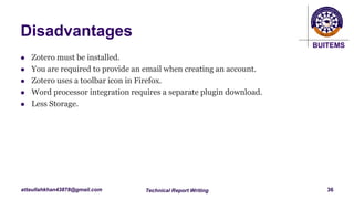 BUITEMS
attaullahkhan43878@gmail.com
Disadvantages
 Zotero must be installed.
 You are required to provide an email when creating an account.
 Zotero uses a toolbar icon in Firefox.
 Word processor integration requires a separate plugin download.
 Less Storage.
Technical Report Writing 36
 