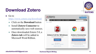 BUITEMS
attaullahkhan43878@gmail.com
Download Zotero
 Go to
https://www.zotero.org/download/
 Click on the Download button
 Install Zotero Connector to
automatically save web sources.
 Once downloaded Zotero 5.0, a
Zotero tab will be added in
Microsoft Word Ribbon.
Technical Report Writing 4
 