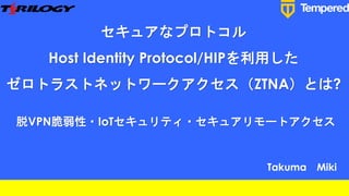 セキュアなプロトコル
Host Identity Protocol/HIPを利用した
ゼロトラストネットワークアクセス（ZTNA）とは?
脱VPN脆弱性・IoTセキュリティ・セキュアリモートアクセス
Takuma Miki
 