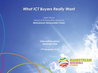 What ICT Buyers Really Want

              John Shaw
     Head of Information Services
     Mainstream Renewable Power




           Sales Institute Ireland
             Alexander Hotel

           17th November 2010
 