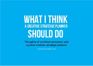 WHAT I THINKa creative strategic planner
should doThoughts of a critical consumer and
a junior creative strategic planner
By Daniel Pérez Zapater. 2015
 