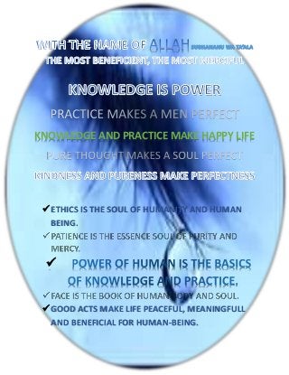 KNOWLEDGE AND PRACTICE MAKE HAPPY LIFE




  ETHICS IS THE SOUL OF HUMANITY AND HUMAN
   BEING.



  


  GOOD ACTS MAKE LIFE PEACEFUL, MEANINGFULL
   AND BENEFICIAL FOR HUMAN-BEING.
 