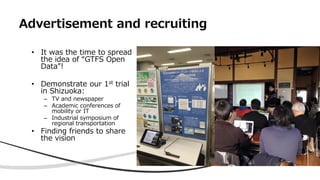 Advertisement and recruiting
• It was the time to spread
the idea of “GTFS Open
Data”!
• Demonstrate our 1st trial
in Shiz...