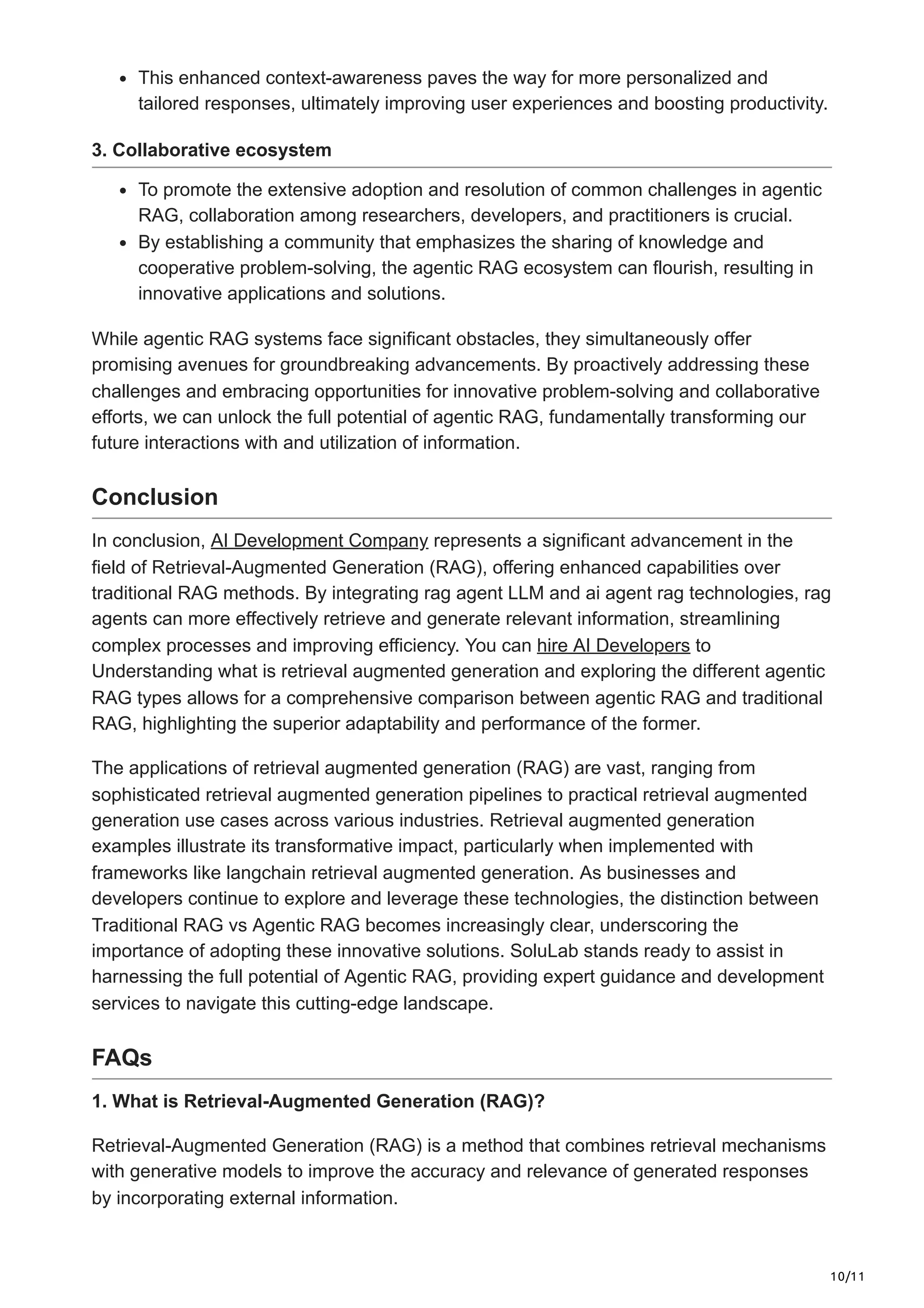 10/11
This enhanced context-awareness paves the way for more personalized and
tailored responses, ultimately improving user experiences and boosting productivity.
3. Collaborative ecosystem
To promote the extensive adoption and resolution of common challenges in agentic
RAG, collaboration among researchers, developers, and practitioners is crucial.
By establishing a community that emphasizes the sharing of knowledge and
cooperative problem-solving, the agentic RAG ecosystem can flourish, resulting in
innovative applications and solutions.
While agentic RAG systems face significant obstacles, they simultaneously offer
promising avenues for groundbreaking advancements. By proactively addressing these
challenges and embracing opportunities for innovative problem-solving and collaborative
efforts, we can unlock the full potential of agentic RAG, fundamentally transforming our
future interactions with and utilization of information.
Conclusion
In conclusion, AI Development Company represents a significant advancement in the
field of Retrieval-Augmented Generation (RAG), offering enhanced capabilities over
traditional RAG methods. By integrating rag agent LLM and ai agent rag technologies, rag
agents can more effectively retrieve and generate relevant information, streamlining
complex processes and improving efficiency. You can hire AI Developers to
Understanding what is retrieval augmented generation and exploring the different agentic
RAG types allows for a comprehensive comparison between agentic RAG and traditional
RAG, highlighting the superior adaptability and performance of the former.
The applications of retrieval augmented generation (RAG) are vast, ranging from
sophisticated retrieval augmented generation pipelines to practical retrieval augmented
generation use cases across various industries. Retrieval augmented generation
examples illustrate its transformative impact, particularly when implemented with
frameworks like langchain retrieval augmented generation. As businesses and
developers continue to explore and leverage these technologies, the distinction between
Traditional RAG vs Agentic RAG becomes increasingly clear, underscoring the
importance of adopting these innovative solutions. SoluLab stands ready to assist in
harnessing the full potential of Agentic RAG, providing expert guidance and development
services to navigate this cutting-edge landscape.
FAQs
1. What is Retrieval-Augmented Generation (RAG)?
Retrieval-Augmented Generation (RAG) is a method that combines retrieval mechanisms
with generative models to improve the accuracy and relevance of generated responses
by incorporating external information.
 