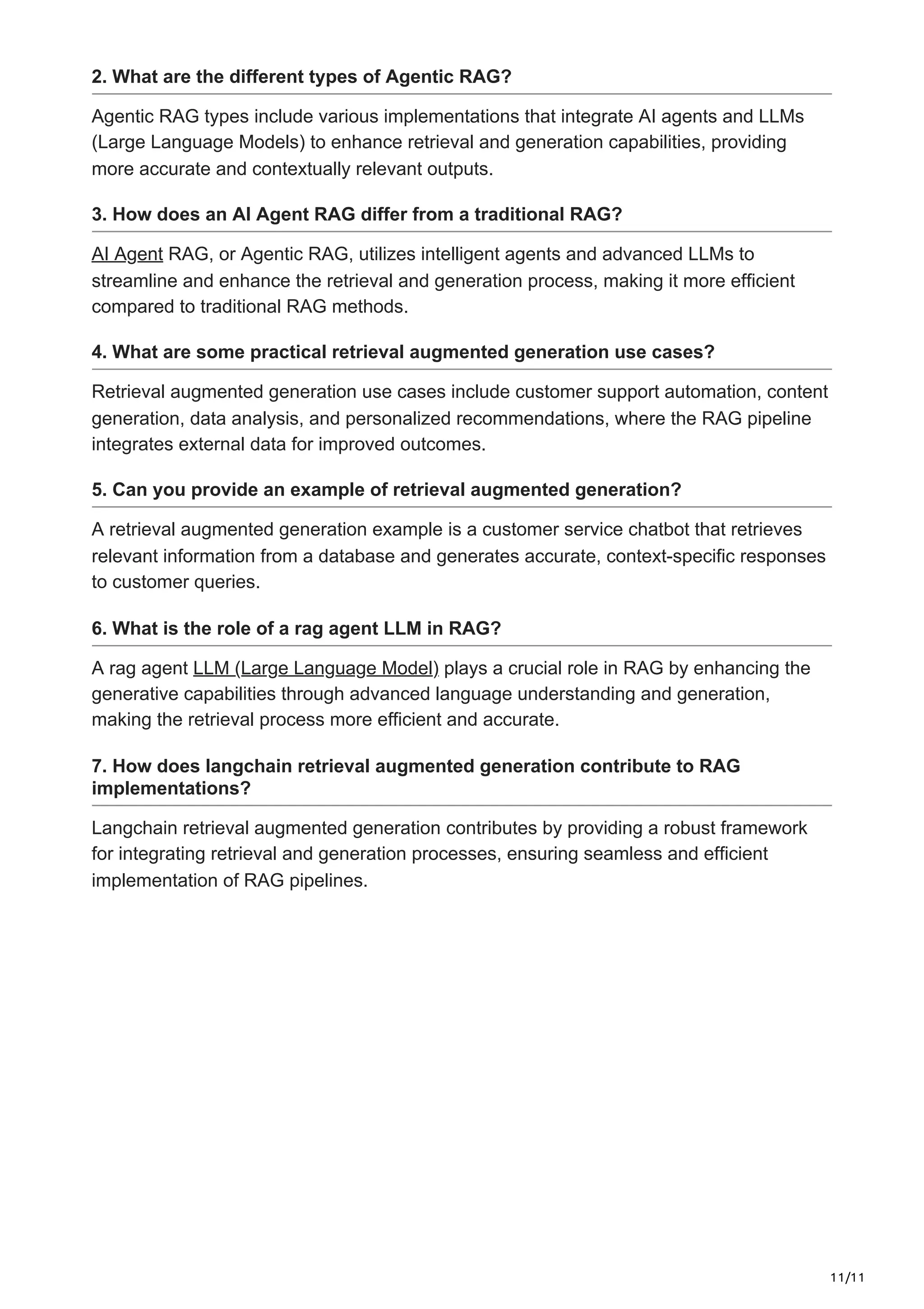 11/11
2. What are the different types of Agentic RAG?
Agentic RAG types include various implementations that integrate AI agents and LLMs
(Large Language Models) to enhance retrieval and generation capabilities, providing
more accurate and contextually relevant outputs.
3. How does an AI Agent RAG differ from a traditional RAG?
AI Agent RAG, or Agentic RAG, utilizes intelligent agents and advanced LLMs to
streamline and enhance the retrieval and generation process, making it more efficient
compared to traditional RAG methods.
4. What are some practical retrieval augmented generation use cases?
Retrieval augmented generation use cases include customer support automation, content
generation, data analysis, and personalized recommendations, where the RAG pipeline
integrates external data for improved outcomes.
5. Can you provide an example of retrieval augmented generation?
A retrieval augmented generation example is a customer service chatbot that retrieves
relevant information from a database and generates accurate, context-specific responses
to customer queries.
6. What is the role of a rag agent LLM in RAG?
A rag agent LLM (Large Language Model) plays a crucial role in RAG by enhancing the
generative capabilities through advanced language understanding and generation,
making the retrieval process more efficient and accurate.
7. How does langchain retrieval augmented generation contribute to RAG
implementations?
Langchain retrieval augmented generation contributes by providing a robust framework
for integrating retrieval and generation processes, ensuring seamless and efficient
implementation of RAG pipelines.
 