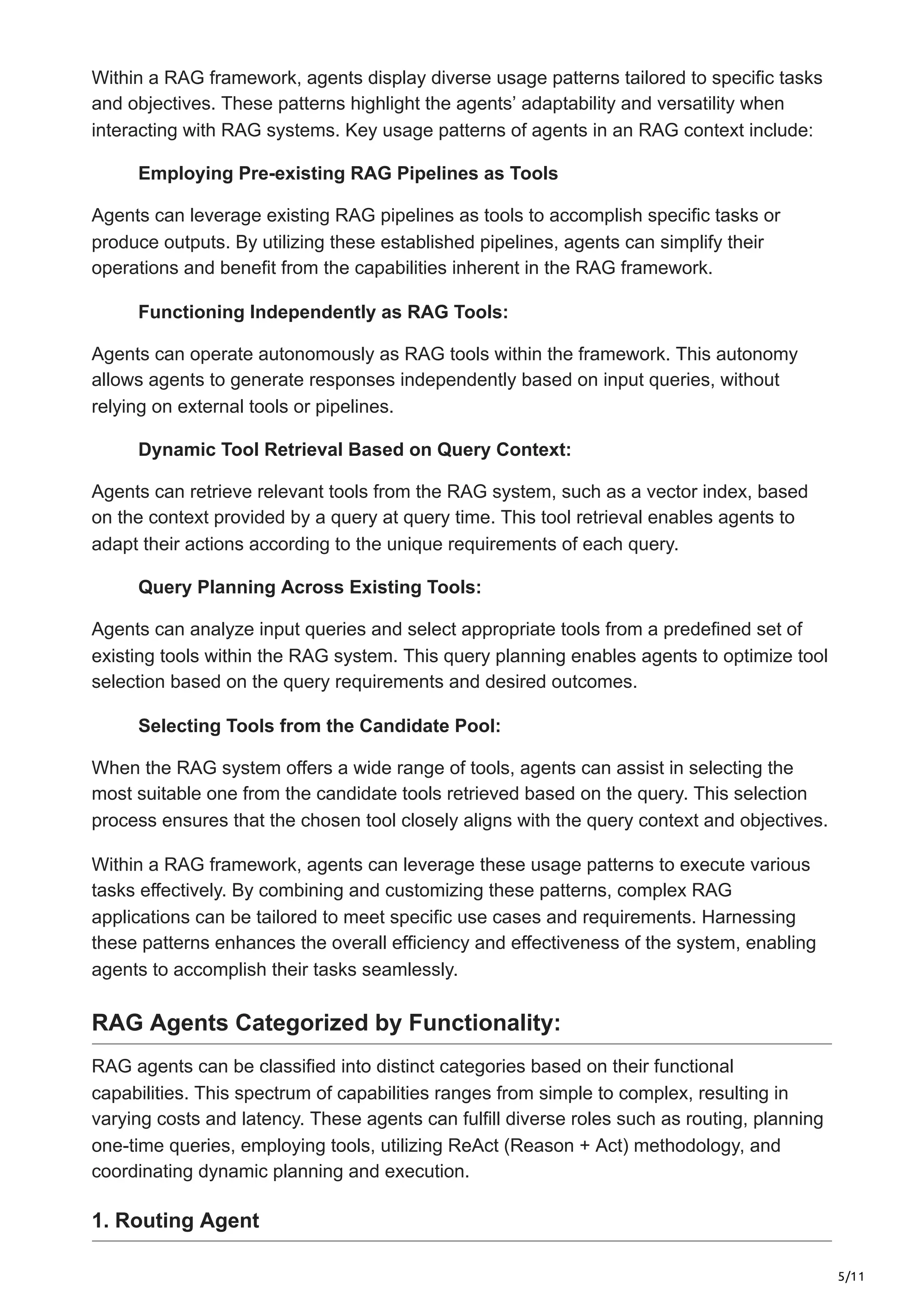 5/11
Within a RAG framework, agents display diverse usage patterns tailored to specific tasks
and objectives. These patterns highlight the agents’ adaptability and versatility when
interacting with RAG systems. Key usage patterns of agents in an RAG context include:
Employing Pre-existing RAG Pipelines as Tools
Agents can leverage existing RAG pipelines as tools to accomplish specific tasks or
produce outputs. By utilizing these established pipelines, agents can simplify their
operations and benefit from the capabilities inherent in the RAG framework.
Functioning Independently as RAG Tools:
Agents can operate autonomously as RAG tools within the framework. This autonomy
allows agents to generate responses independently based on input queries, without
relying on external tools or pipelines.
Dynamic Tool Retrieval Based on Query Context:
Agents can retrieve relevant tools from the RAG system, such as a vector index, based
on the context provided by a query at query time. This tool retrieval enables agents to
adapt their actions according to the unique requirements of each query.
Query Planning Across Existing Tools:
Agents can analyze input queries and select appropriate tools from a predefined set of
existing tools within the RAG system. This query planning enables agents to optimize tool
selection based on the query requirements and desired outcomes.
Selecting Tools from the Candidate Pool:
When the RAG system offers a wide range of tools, agents can assist in selecting the
most suitable one from the candidate tools retrieved based on the query. This selection
process ensures that the chosen tool closely aligns with the query context and objectives.
Within a RAG framework, agents can leverage these usage patterns to execute various
tasks effectively. By combining and customizing these patterns, complex RAG
applications can be tailored to meet specific use cases and requirements. Harnessing
these patterns enhances the overall efficiency and effectiveness of the system, enabling
agents to accomplish their tasks seamlessly.
RAG Agents Categorized by Functionality:
RAG agents can be classified into distinct categories based on their functional
capabilities. This spectrum of capabilities ranges from simple to complex, resulting in
varying costs and latency. These agents can fulfill diverse roles such as routing, planning
one-time queries, employing tools, utilizing ReAct (Reason + Act) methodology, and
coordinating dynamic planning and execution.
1. Routing Agent
 