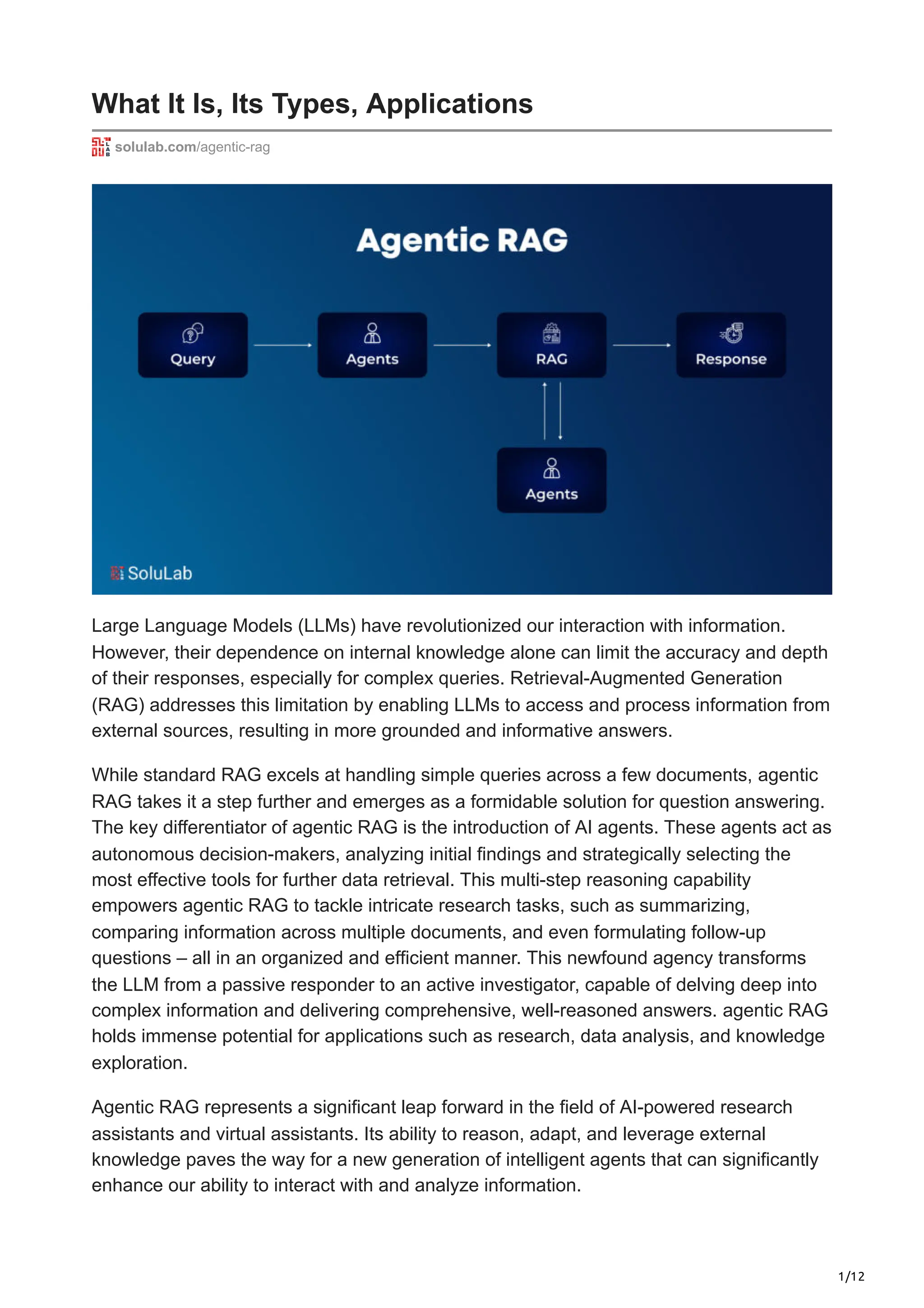 1/12
What It Is, Its Types, Applications
solulab.com/agentic-rag
Large Language Models (LLMs) have revolutionized our interaction with information.
However, their dependence on internal knowledge alone can limit the accuracy and depth
of their responses, especially for complex queries. Retrieval-Augmented Generation
(RAG) addresses this limitation by enabling LLMs to access and process information from
external sources, resulting in more grounded and informative answers.
While standard RAG excels at handling simple queries across a few documents, agentic
RAG takes it a step further and emerges as a formidable solution for question answering.
The key differentiator of agentic RAG is the introduction of AI agents. These agents act as
autonomous decision-makers, analyzing initial findings and strategically selecting the
most effective tools for further data retrieval. This multi-step reasoning capability
empowers agentic RAG to tackle intricate research tasks, such as summarizing,
comparing information across multiple documents, and even formulating follow-up
questions – all in an organized and efficient manner. This newfound agency transforms
the LLM from a passive responder to an active investigator, capable of delving deep into
complex information and delivering comprehensive, well-reasoned answers. agentic RAG
holds immense potential for applications such as research, data analysis, and knowledge
exploration.
Agentic RAG represents a significant leap forward in the field of AI-powered research
assistants and virtual assistants. Its ability to reason, adapt, and leverage external
knowledge paves the way for a new generation of intelligent agents that can significantly
enhance our ability to interact with and analyze information.
 