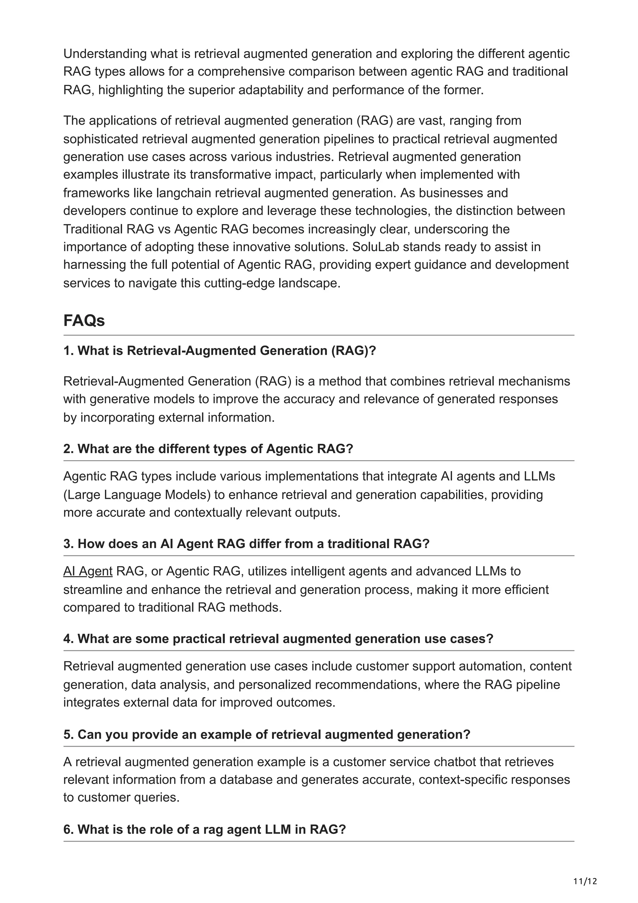 11/12
Understanding what is retrieval augmented generation and exploring the different agentic
RAG types allows for a comprehensive comparison between agentic RAG and traditional
RAG, highlighting the superior adaptability and performance of the former.
The applications of retrieval augmented generation (RAG) are vast, ranging from
sophisticated retrieval augmented generation pipelines to practical retrieval augmented
generation use cases across various industries. Retrieval augmented generation
examples illustrate its transformative impact, particularly when implemented with
frameworks like langchain retrieval augmented generation. As businesses and
developers continue to explore and leverage these technologies, the distinction between
Traditional RAG vs Agentic RAG becomes increasingly clear, underscoring the
importance of adopting these innovative solutions. SoluLab stands ready to assist in
harnessing the full potential of Agentic RAG, providing expert guidance and development
services to navigate this cutting-edge landscape.
FAQs
1. What is Retrieval-Augmented Generation (RAG)?
Retrieval-Augmented Generation (RAG) is a method that combines retrieval mechanisms
with generative models to improve the accuracy and relevance of generated responses
by incorporating external information.
2. What are the different types of Agentic RAG?
Agentic RAG types include various implementations that integrate AI agents and LLMs
(Large Language Models) to enhance retrieval and generation capabilities, providing
more accurate and contextually relevant outputs.
3. How does an AI Agent RAG differ from a traditional RAG?
AI Agent RAG, or Agentic RAG, utilizes intelligent agents and advanced LLMs to
streamline and enhance the retrieval and generation process, making it more efficient
compared to traditional RAG methods.
4. What are some practical retrieval augmented generation use cases?
Retrieval augmented generation use cases include customer support automation, content
generation, data analysis, and personalized recommendations, where the RAG pipeline
integrates external data for improved outcomes.
5. Can you provide an example of retrieval augmented generation?
A retrieval augmented generation example is a customer service chatbot that retrieves
relevant information from a database and generates accurate, context-specific responses
to customer queries.
6. What is the role of a rag agent LLM in RAG?
 