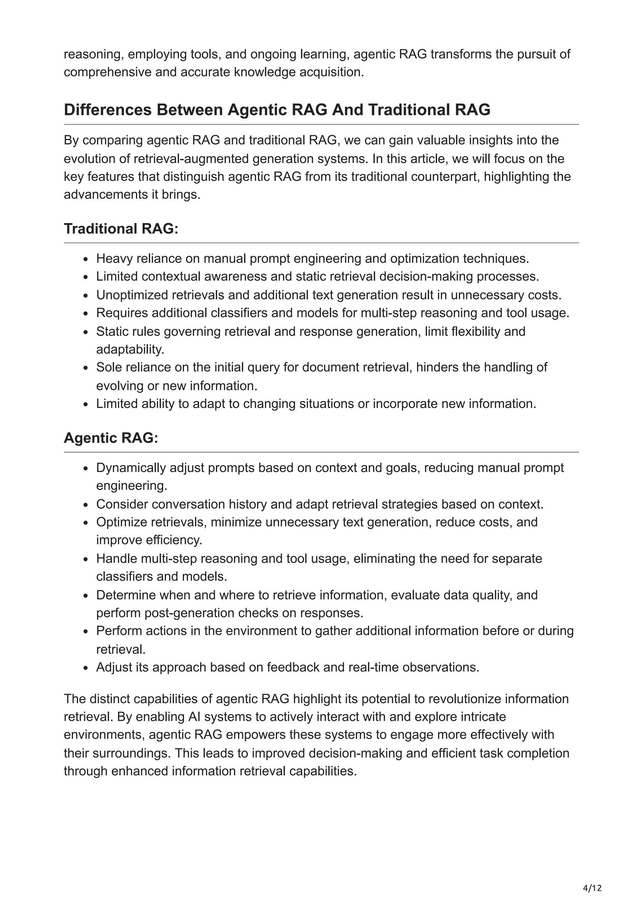 4/12
reasoning, employing tools, and ongoing learning, agentic RAG transforms the pursuit of
comprehensive and accurate knowledge acquisition.
Differences Between Agentic RAG And Traditional RAG
By comparing agentic RAG and traditional RAG, we can gain valuable insights into the
evolution of retrieval-augmented generation systems. In this article, we will focus on the
key features that distinguish agentic RAG from its traditional counterpart, highlighting the
advancements it brings.
Traditional RAG:
Heavy reliance on manual prompt engineering and optimization techniques.
Limited contextual awareness and static retrieval decision-making processes.
Unoptimized retrievals and additional text generation result in unnecessary costs.
Requires additional classifiers and models for multi-step reasoning and tool usage.
Static rules governing retrieval and response generation, limit flexibility and
adaptability.
Sole reliance on the initial query for document retrieval, hinders the handling of
evolving or new information.
Limited ability to adapt to changing situations or incorporate new information.
Agentic RAG:
Dynamically adjust prompts based on context and goals, reducing manual prompt
engineering.
Consider conversation history and adapt retrieval strategies based on context.
Optimize retrievals, minimize unnecessary text generation, reduce costs, and
improve efficiency.
Handle multi-step reasoning and tool usage, eliminating the need for separate
classifiers and models.
Determine when and where to retrieve information, evaluate data quality, and
perform post-generation checks on responses.
Perform actions in the environment to gather additional information before or during
retrieval.
Adjust its approach based on feedback and real-time observations.
The distinct capabilities of agentic RAG highlight its potential to revolutionize information
retrieval. By enabling AI systems to actively interact with and explore intricate
environments, agentic RAG empowers these systems to engage more effectively with
their surroundings. This leads to improved decision-making and efficient task completion
through enhanced information retrieval capabilities.
 