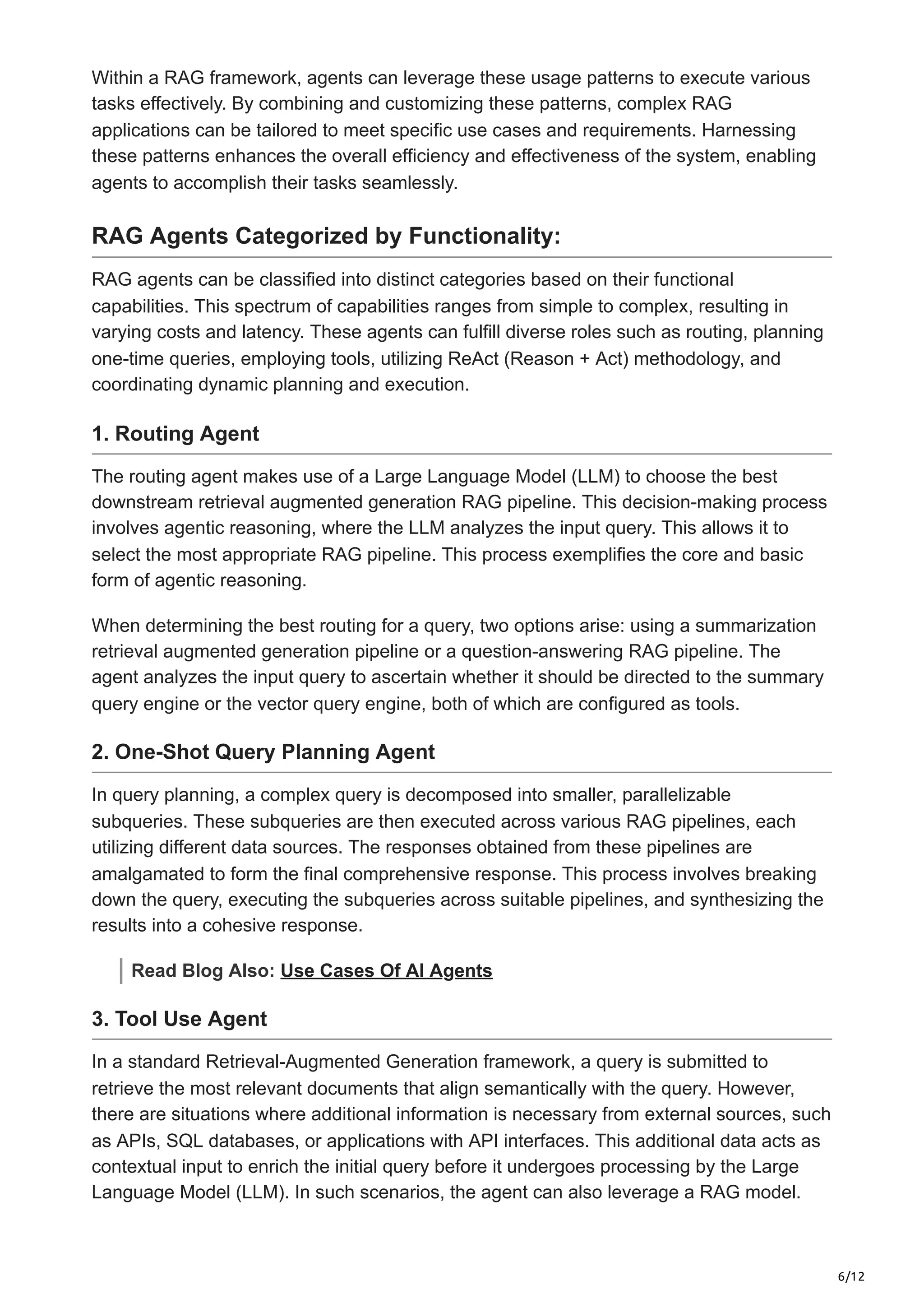 6/12
Within a RAG framework, agents can leverage these usage patterns to execute various
tasks effectively. By combining and customizing these patterns, complex RAG
applications can be tailored to meet specific use cases and requirements. Harnessing
these patterns enhances the overall efficiency and effectiveness of the system, enabling
agents to accomplish their tasks seamlessly.
RAG Agents Categorized by Functionality:
RAG agents can be classified into distinct categories based on their functional
capabilities. This spectrum of capabilities ranges from simple to complex, resulting in
varying costs and latency. These agents can fulfill diverse roles such as routing, planning
one-time queries, employing tools, utilizing ReAct (Reason + Act) methodology, and
coordinating dynamic planning and execution.
1. Routing Agent
The routing agent makes use of a Large Language Model (LLM) to choose the best
downstream retrieval augmented generation RAG pipeline. This decision-making process
involves agentic reasoning, where the LLM analyzes the input query. This allows it to
select the most appropriate RAG pipeline. This process exemplifies the core and basic
form of agentic reasoning.
When determining the best routing for a query, two options arise: using a summarization
retrieval augmented generation pipeline or a question-answering RAG pipeline. The
agent analyzes the input query to ascertain whether it should be directed to the summary
query engine or the vector query engine, both of which are configured as tools.
2. One-Shot Query Planning Agent
In query planning, a complex query is decomposed into smaller, parallelizable
subqueries. These subqueries are then executed across various RAG pipelines, each
utilizing different data sources. The responses obtained from these pipelines are
amalgamated to form the final comprehensive response. This process involves breaking
down the query, executing the subqueries across suitable pipelines, and synthesizing the
results into a cohesive response.
Read Blog Also: Use Cases Of AI Agents
3. Tool Use Agent
In a standard Retrieval-Augmented Generation framework, a query is submitted to
retrieve the most relevant documents that align semantically with the query. However,
there are situations where additional information is necessary from external sources, such
as APIs, SQL databases, or applications with API interfaces. This additional data acts as
contextual input to enrich the initial query before it undergoes processing by the Large
Language Model (LLM). In such scenarios, the agent can also leverage a RAG model.
 