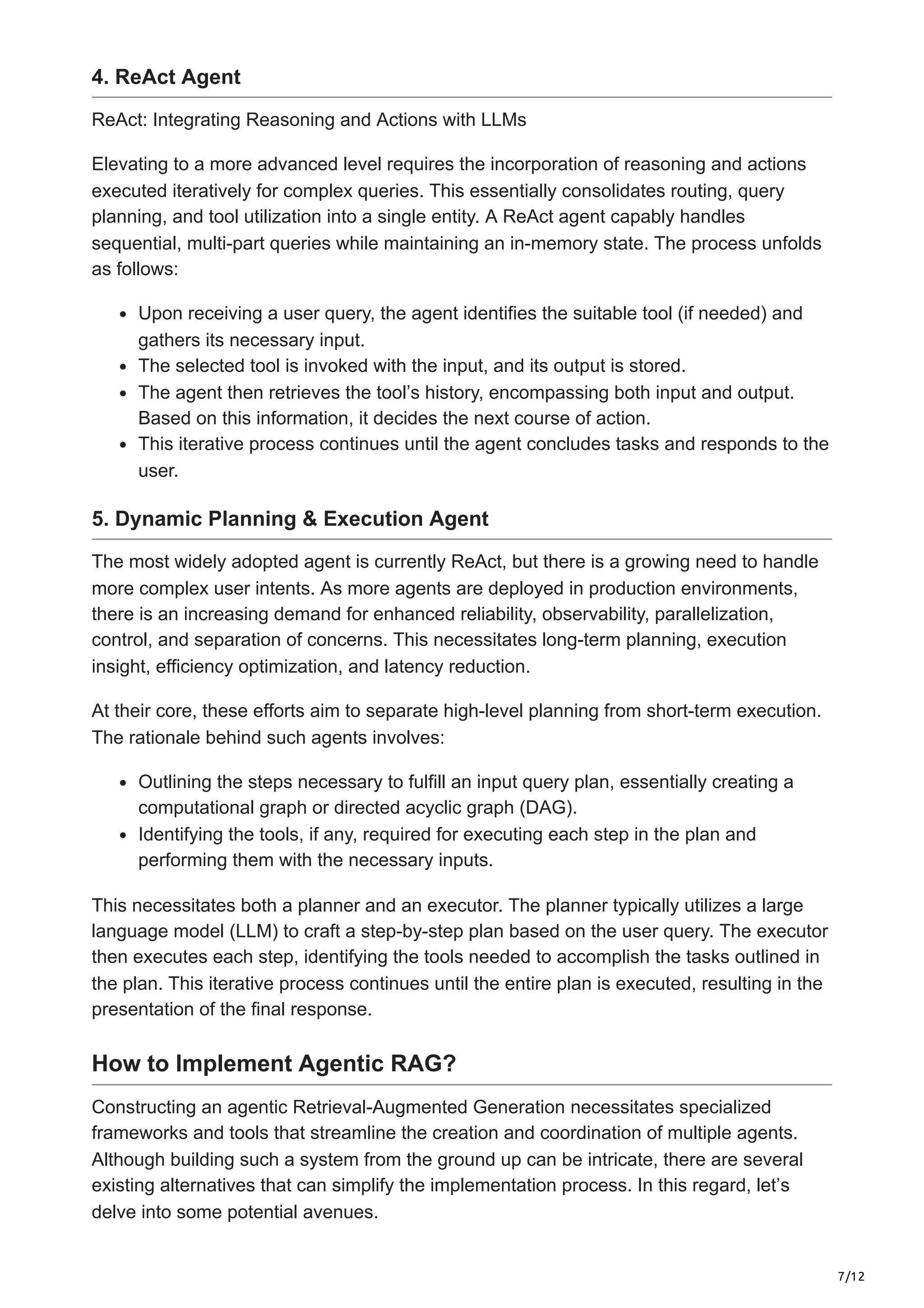7/12
4. ReAct Agent
ReAct: Integrating Reasoning and Actions with LLMs
Elevating to a more advanced level requires the incorporation of reasoning and actions
executed iteratively for complex queries. This essentially consolidates routing, query
planning, and tool utilization into a single entity. A ReAct agent capably handles
sequential, multi-part queries while maintaining an in-memory state. The process unfolds
as follows:
Upon receiving a user query, the agent identifies the suitable tool (if needed) and
gathers its necessary input.
The selected tool is invoked with the input, and its output is stored.
The agent then retrieves the tool’s history, encompassing both input and output.
Based on this information, it decides the next course of action.
This iterative process continues until the agent concludes tasks and responds to the
user.
5. Dynamic Planning & Execution Agent
The most widely adopted agent is currently ReAct, but there is a growing need to handle
more complex user intents. As more agents are deployed in production environments,
there is an increasing demand for enhanced reliability, observability, parallelization,
control, and separation of concerns. This necessitates long-term planning, execution
insight, efficiency optimization, and latency reduction.
At their core, these efforts aim to separate high-level planning from short-term execution.
The rationale behind such agents involves:
Outlining the steps necessary to fulfill an input query plan, essentially creating a
computational graph or directed acyclic graph (DAG).
Identifying the tools, if any, required for executing each step in the plan and
performing them with the necessary inputs.
This necessitates both a planner and an executor. The planner typically utilizes a large
language model (LLM) to craft a step-by-step plan based on the user query. The executor
then executes each step, identifying the tools needed to accomplish the tasks outlined in
the plan. This iterative process continues until the entire plan is executed, resulting in the
presentation of the final response.
How to Implement Agentic RAG?
Constructing an agentic Retrieval-Augmented Generation necessitates specialized
frameworks and tools that streamline the creation and coordination of multiple agents.
Although building such a system from the ground up can be intricate, there are several
existing alternatives that can simplify the implementation process. In this regard, let’s
delve into some potential avenues.
 