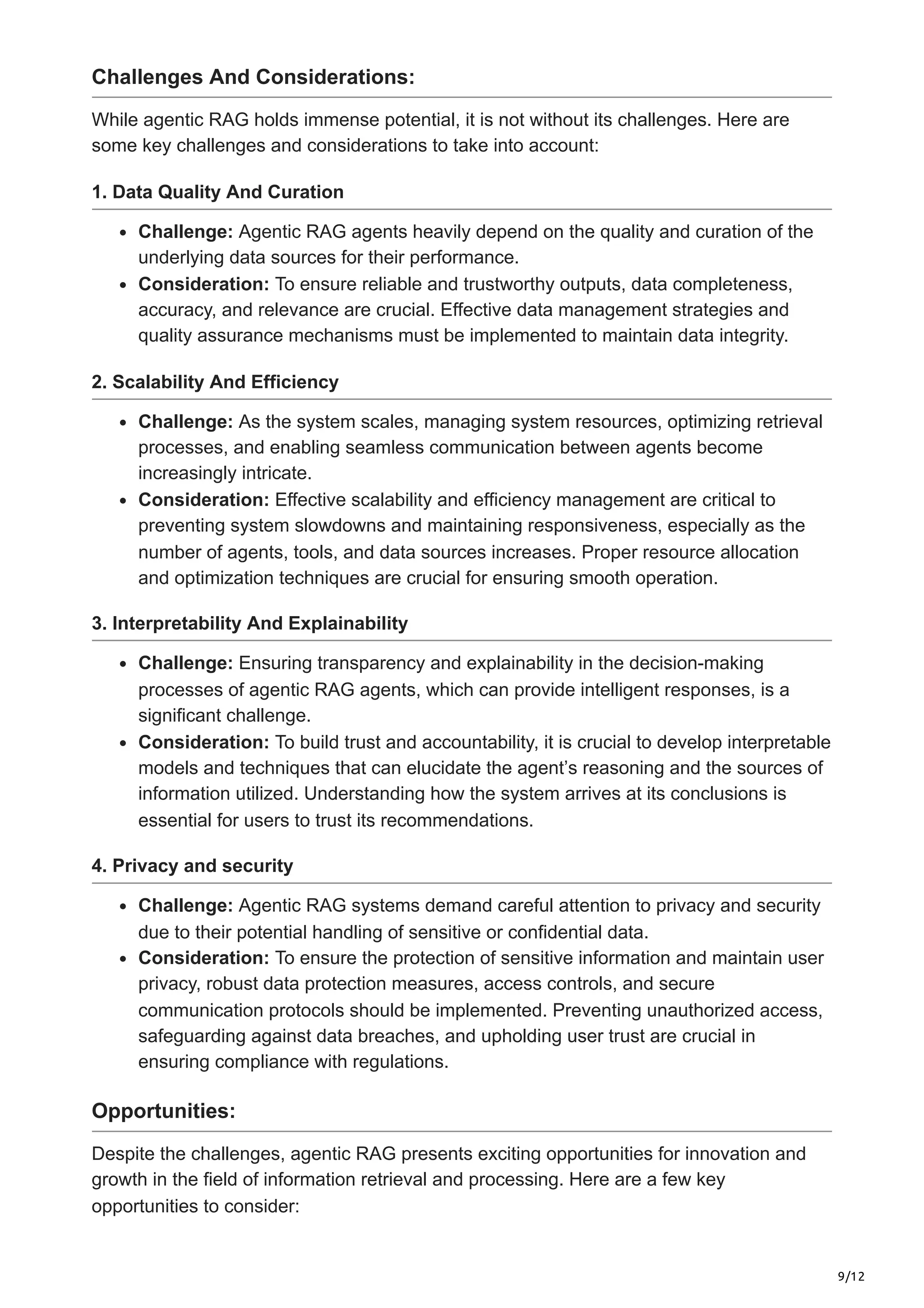 9/12
Challenges And Considerations:
While agentic RAG holds immense potential, it is not without its challenges. Here are
some key challenges and considerations to take into account:
1. Data Quality And Curation
Challenge: Agentic RAG agents heavily depend on the quality and curation of the
underlying data sources for their performance.
Consideration: To ensure reliable and trustworthy outputs, data completeness,
accuracy, and relevance are crucial. Effective data management strategies and
quality assurance mechanisms must be implemented to maintain data integrity.
2. Scalability And Efficiency
Challenge: As the system scales, managing system resources, optimizing retrieval
processes, and enabling seamless communication between agents become
increasingly intricate.
Consideration: Effective scalability and efficiency management are critical to
preventing system slowdowns and maintaining responsiveness, especially as the
number of agents, tools, and data sources increases. Proper resource allocation
and optimization techniques are crucial for ensuring smooth operation.
3. Interpretability And Explainability
Challenge: Ensuring transparency and explainability in the decision-making
processes of agentic RAG agents, which can provide intelligent responses, is a
significant challenge.
Consideration: To build trust and accountability, it is crucial to develop interpretable
models and techniques that can elucidate the agent’s reasoning and the sources of
information utilized. Understanding how the system arrives at its conclusions is
essential for users to trust its recommendations.
4. Privacy and security
Challenge: Agentic RAG systems demand careful attention to privacy and security
due to their potential handling of sensitive or confidential data.
Consideration: To ensure the protection of sensitive information and maintain user
privacy, robust data protection measures, access controls, and secure
communication protocols should be implemented. Preventing unauthorized access,
safeguarding against data breaches, and upholding user trust are crucial in
ensuring compliance with regulations.
Opportunities:
Despite the challenges, agentic RAG presents exciting opportunities for innovation and
growth in the field of information retrieval and processing. Here are a few key
opportunities to consider:
 
