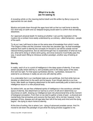 What it is to die 
(as I'm seeing it) 
A revealing article on the meaning behind death and life written by Barry Long as he approaches his own death. 
Mystics and poets down through the ages have told us that our real home is eternity. Our short stay on earth and our deepest longing would seem to confirm that we belong elsewhere. 
As I approach physical death I'm looking at whether I can put the inspiration of the mystics into a context more easily understood by us ordinary - albeit temporary - people of the earth. 
To do so I see I will have to draw on the same area of knowledge from which I wrote 'The Origins of Man and the Universe' more than two decades ago. As that knowledge extends from earth to eternity the concepts I'm forced to use will be outside normal rational thinking experience. But as rational thought has no explanation of what we truly are, what we're doing or where we're going, and since everyone must finally pass this way, it would seem fitting to introduce another paradigm, another way of looking at things. 
Eternity 
In reality, each of us is a point of intelligence in the deep space of eternity. If we were asked casually where eternity is, we'd probably point to the deep space of the stars. And we'd be right. For that space symbolises eternity - symbolises, because it is external to us whereas in reality we are one with eternity within. 
It is undeniable that in our manifested state we are earthlings. And that while here we develop an attachment to the earth and its beauty. Even though eternity is our true home, after death our lingering attachment to the earth eventually pulls us back and our intelligence recurs in a new physical body. 
So before birth, we are free unfettered spirits of intelligence in the wondrous unlimited space of eternity. But attachment (or karma) is a form of will and it determines our recurrence on earth, drawing our intelligence back into phenomenal time at the moment of biological conception. From then on we start to gather a body of past - a physical and mental body that enmeshes and cocoons the free spirit. All is not lost, however. In the passage of time, disease and old age take their toll of the body and mind and the dying begins - the dying to return home to eternity. 
At the time of writing, this is where I am - dying of advanced prostate cancer. And I'm moved to set down the paradigm of just what this dying process suggests to me. 
© Barry Long 2003. All rights reserved. 1 
 