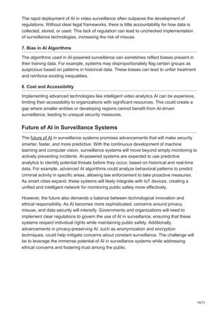 10/12
The rapid deployment of AI in video surveillance often outpaces the development of
regulations. Without clear legal frameworks, there is little accountability for how data is
collected, stored, or used. This lack of regulation can lead to unchecked implementation
of surveillance technologies, increasing the risk of misuse.
7. Bias in AI Algorithms
The algorithms used in AI-powered surveillance can sometimes reflect biases present in
their training data. For example, systems may disproportionately flag certain groups as
suspicious based on patterns in historical data. These biases can lead to unfair treatment
and reinforce existing inequalities.
8. Cost and Accessibility
Implementing advanced technologies like intelligent video analytics AI can be expensive,
limiting their accessibility to organizations with significant resources. This could create a
gap where smaller entities or developing regions cannot benefit from AI-driven
surveillance, leading to unequal security measures.
Future of AI in Surveillance Systems
The future of AI in surveillance systems promises advancements that will make security
smarter, faster, and more predictive. With the continuous development of machine
learning and computer vision, surveillance systems will move beyond simply monitoring to
actively preventing incidents. AI-powered systems are expected to use predictive
analytics to identify potential threats before they occur, based on historical and real-time
data. For example, advanced AI algorithms could analyze behavioral patterns to predict
criminal activity in specific areas, allowing law enforcement to take proactive measures.
As smart cities expand, these systems will likely integrate with IoT devices, creating a
unified and intelligent network for monitoring public safety more effectively.
However, the future also demands a balance between technological innovation and
ethical responsibility. As AI becomes more sophisticated, concerns around privacy,
misuse, and data security will intensify. Governments and organizations will need to
implement clear regulations to govern the use of AI in surveillance, ensuring that these
systems respect individual rights while maintaining public safety. Additionally,
advancements in privacy-preserving AI, such as anonymization and encryption
techniques, could help mitigate concerns about constant surveillance. The challenge will
be to leverage the immense potential of AI in surveillance systems while addressing
ethical concerns and fostering trust among the public.
 