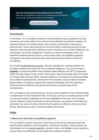 11/12
Conclusion
In conclusion, AI in surveillance systems is transforming the way we approach security,
monitoring, and public safety. From real-time threat detection to predictive analytics, AI-
powered solutions are enabling faster, more accurate, and proactive responses to
potential risks. These advancements are not just limited to enhancing security but also
extend to improving operational efficiency across industries such as retail, healthcare, law
enforcement, and urban management. However, as these technologies evolve, it is
essential to address ethical concerns, ensure data privacy, and establish regulatory
frameworks that protect individual rights while maximizing the benefits of AI-driven
surveillance.
As a trusted AI development company, SoluLab specializes in creating practical and
innovative solutions that make the most of artificial intelligence. One such example is
Gradient, an advanced platform that combines stable diffusion and GPT-3 to generate
highly accurate image and text content. Built using a robust technology stack and hosted
on Amazon Web Services (AWS), Gradient reflects our commitment to delivering reliable
and scalable AI-powered tools. Drawing from this expertise, SoluLab helps businesses
design tailored surveillance systems that integrate seamlessly with their operations,
ensuring improved efficiency and performance without compromising ethical
considerations.
AI in surveillance has a promising future, but its success depends on how well technology
is implemented to meet real-world needs. At SoluLab, we focus on creating solutions that
not only solve today’s challenges but are also adaptable for tomorrow. From building
smarter systems to improving decision-making processes, we prioritize functionality and
practicality. Our goal is to ensure that AI-driven systems are effective, ethical, and user-
friendly, delivering real value in enhancing safety and security.
FAQs
1. What is the role of AI in surveillance systems?
AI in surveillance systems enhances monitoring and security by automating tasks like
real-time threat detection, facial recognition, and behavior analysis. These systems use
technologies such as machine learning, computer vision, and intelligent video analytics to
process data more efficiently and accurately than traditional methods.
 