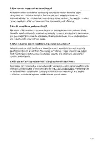 12/12
2. How does AI improve video surveillance?
AI improves video surveillance by enabling features like motion detection, object
recognition, and predictive analytics. For example, AI-powered cameras can
automatically alert security teams to suspicious activities, reducing the need for constant
human monitoring while improving response times and overall efficiency.
3. Are AI surveillance systems ethical?
The ethics of AI surveillance systems depend on their implementation and use. While
they offer significant benefits in enhancing security, concerns about privacy, data misuse,
and bias in algorithms must be addressed. Organizations should follow strict guidelines
and regulations to ensure ethical usage.
4. What industries benefit most from AI-powered surveillance?
Industries such as retail, healthcare, law enforcement, manufacturing, and smart city
development benefit greatly from AI-powered surveillance. These systems help detect
theft, monitor public safety, ensure workplace security, and streamline operations in
complex environments.
5. How can businesses implement AI in their surveillance systems?
Businesses can implement AI in surveillance by upgrading existing camera systems with
intelligent video analytics or integrating end-to-end AI-powered solutions. Partnering with
an experienced AI development company like SoluLab can help design and deploy
customized surveillance systems tailored to their specific needs.
 