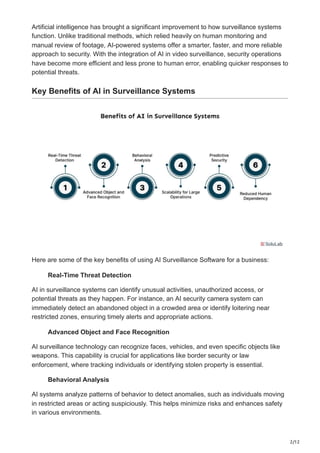 2/12
Artificial intelligence has brought a significant improvement to how surveillance systems
function. Unlike traditional methods, which relied heavily on human monitoring and
manual review of footage, AI-powered systems offer a smarter, faster, and more reliable
approach to security. With the integration of AI in video surveillance, security operations
have become more efficient and less prone to human error, enabling quicker responses to
potential threats.
Key Benefits of AI in Surveillance Systems
Here are some of the key benefits of using AI Surveillance Software for a business:
Real-Time Threat Detection
AI in surveillance systems can identify unusual activities, unauthorized access, or
potential threats as they happen. For instance, an AI security camera system can
immediately detect an abandoned object in a crowded area or identify loitering near
restricted zones, ensuring timely alerts and appropriate actions.
Advanced Object and Face Recognition
AI surveillance technology can recognize faces, vehicles, and even specific objects like
weapons. This capability is crucial for applications like border security or law
enforcement, where tracking individuals or identifying stolen property is essential.
Behavioral Analysis
AI systems analyze patterns of behavior to detect anomalies, such as individuals moving
in restricted areas or acting suspiciously. This helps minimize risks and enhances safety
in various environments.
 