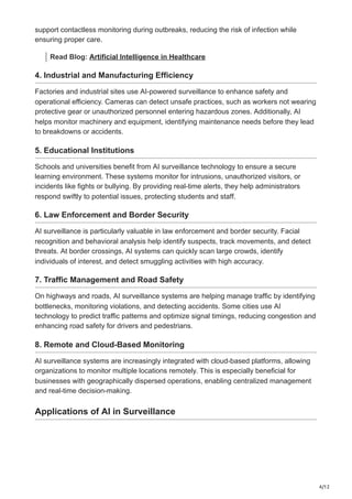 4/12
support contactless monitoring during outbreaks, reducing the risk of infection while
ensuring proper care.
Read Blog: Artificial Intelligence in Healthcare
4. Industrial and Manufacturing Efficiency
Factories and industrial sites use AI-powered surveillance to enhance safety and
operational efficiency. Cameras can detect unsafe practices, such as workers not wearing
protective gear or unauthorized personnel entering hazardous zones. Additionally, AI
helps monitor machinery and equipment, identifying maintenance needs before they lead
to breakdowns or accidents.
5. Educational Institutions
Schools and universities benefit from AI surveillance technology to ensure a secure
learning environment. These systems monitor for intrusions, unauthorized visitors, or
incidents like fights or bullying. By providing real-time alerts, they help administrators
respond swiftly to potential issues, protecting students and staff.
6. Law Enforcement and Border Security
AI surveillance is particularly valuable in law enforcement and border security. Facial
recognition and behavioral analysis help identify suspects, track movements, and detect
threats. At border crossings, AI systems can quickly scan large crowds, identify
individuals of interest, and detect smuggling activities with high accuracy.
7. Traffic Management and Road Safety
On highways and roads, AI surveillance systems are helping manage traffic by identifying
bottlenecks, monitoring violations, and detecting accidents. Some cities use AI
technology to predict traffic patterns and optimize signal timings, reducing congestion and
enhancing road safety for drivers and pedestrians.
8. Remote and Cloud-Based Monitoring
AI surveillance systems are increasingly integrated with cloud-based platforms, allowing
organizations to monitor multiple locations remotely. This is especially beneficial for
businesses with geographically dispersed operations, enabling centralized management
and real-time decision-making.
Applications of AI in Surveillance
 