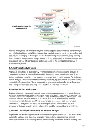 5/12
Artificial intelligence has found its way into various aspects of surveillance, transforming it
into a highly intelligent and efficient system that meets the demands of modern safety and
security. By leveraging technologies like machine learning in surveillance, deep learning
in surveillance, and predictive analytics in security, AI applications in this field have grown
significantly across different sectors. Below are some of the key applications of AI in
surveillance systems:
1. AI for Public Safety Systems
AI plays a critical role in public safety by enabling real-time monitoring and analysis in
urban environments. Cities worldwide are implementing smart surveillance with AI to
detect suspicious behavior, overcrowding, or emergencies in public spaces. For instance,
AI can analyze traffic camera feeds to identify violations, spot accidents, and even predict
potential traffic congestion. These systems improve response times for law enforcement
and emergency services, ensuring public safety is maintained effectively.
2. Intelligent Video Analytics AI
Traditional security cameras frequently depend on human operators to evaluate footage
manually. With the introduction of intelligent video analytics AI, security systems can now
automatically process and analyze video feeds. This application is widely used in
monitoring restricted areas, identifying unauthorized access, and detecting unusual
movements. The system can send alerts when predefined events occur, such as
someone entering a no-entry zone, reducing the need for constant human monitoring.
3. Machine Learning in Surveillance for Behavior Analysis
AI-powered surveillance systems use machine learning in surveillance to learn and adapt
to specific patterns over time. For example, these systems can recognize normal
behavioral patterns in a shopping mall or office and flag anomalies, such as loitering near
 