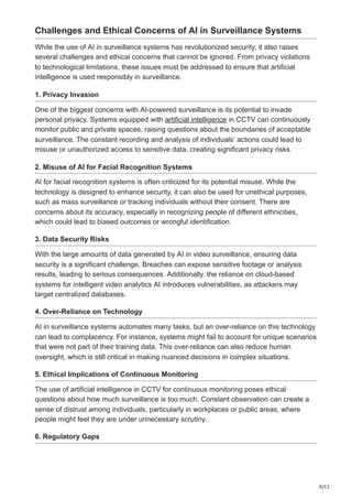 9/12
Challenges and Ethical Concerns of AI in Surveillance Systems
While the use of AI in surveillance systems has revolutionized security, it also raises
several challenges and ethical concerns that cannot be ignored. From privacy violations
to technological limitations, these issues must be addressed to ensure that artificial
intelligence is used responsibly in surveillance.
1. Privacy Invasion
One of the biggest concerns with AI-powered surveillance is its potential to invade
personal privacy. Systems equipped with artificial intelligence in CCTV can continuously
monitor public and private spaces, raising questions about the boundaries of acceptable
surveillance. The constant recording and analysis of individuals’ actions could lead to
misuse or unauthorized access to sensitive data, creating significant privacy risks.
2. Misuse of AI for Facial Recognition Systems
AI for facial recognition systems is often criticized for its potential misuse. While the
technology is designed to enhance security, it can also be used for unethical purposes,
such as mass surveillance or tracking individuals without their consent. There are
concerns about its accuracy, especially in recognizing people of different ethnicities,
which could lead to biased outcomes or wrongful identification.
3. Data Security Risks
With the large amounts of data generated by AI in video surveillance, ensuring data
security is a significant challenge. Breaches can expose sensitive footage or analysis
results, leading to serious consequences. Additionally, the reliance on cloud-based
systems for intelligent video analytics AI introduces vulnerabilities, as attackers may
target centralized databases.
4. Over-Reliance on Technology
AI in surveillance systems automates many tasks, but an over-reliance on this technology
can lead to complacency. For instance, systems might fail to account for unique scenarios
that were not part of their training data. This over-reliance can also reduce human
oversight, which is still critical in making nuanced decisions in complex situations.
5. Ethical Implications of Continuous Monitoring
The use of artificial intelligence in CCTV for continuous monitoring poses ethical
questions about how much surveillance is too much. Constant observation can create a
sense of distrust among individuals, particularly in workplaces or public areas, where
people might feel they are under unnecessary scrutiny.
6. Regulatory Gaps
 