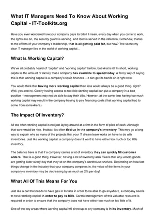 What IT Managers Need To Know About Working
Capital - IT-Toolkits.org
Have you ever wondered how your company pays its bills? I mean, every day when you come to work,
the lights are on, the security guard is working, and food is served in the cafeteria. Somehow, thanks
to the efforts of your company’s leadership, that is all getting paid for, but how? The secret my
dear IT manager lies in the world of working capital…
What Is Working Capital?
We’ve all probably heard of “capital” and “working capital” before, but what is it? In short, working
capital is the amount of money that a company has available to spend today. A fancy way of saying
this is that working capital is a company’s liquid finances – it can get its hands on it right now.
You would think that having more working capital than less would always be a good thing, right?
Well, yes and no. Clearly having access to too little working capital can put a company in a bad
position – management may not be able to pay their bills. However, at the same time having too much
working capital may result in the company having to pay financing costs (that working capital had to
come from somewhere).
The Impact Of Inventory?
All too often working capital is not just laying around at a firm in the form of piles of cash. Although
that sure would be nice. Instead, it’s often tied up in the company’s inventory. This may go a long
way to explain why so many of the projects that your IT dream team works on have to do with
inventories. Just like working capital, a company doesn’t want to have either too much or too little
inventory.
The balance here is that if a company carries a lot of inventory they can quickly fill customer
orders. That is a good thing. However, having a lot of inventory also means that any unsold goods
are getting older every day that they sit on the company’s warehouse shelves. Depending on how fast
things change in the industry that your company competes in, the value of the items in your
company’s inventory may be decreasing by as much as 2% per day!
What All Of This Means For You
Just like a car that needs to have gas in its tank in order to be able to go anywhere, a company needs
to have working capital in order to pay its bills. Careful management of this valuable resource is
required in order to ensure that the company does not have either too much or too little of it.
One of the key areas where working capital will show up in any company is in its inventory. Much of
 