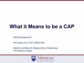 What it Means to be a CAP GS 839 Assignment 3 Phil Cubeta, CLU, ChFC, MSFS CAP Sallie B. and William B. Wallace Chair in Philanthropy The American College 