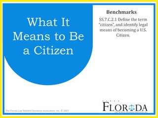 The Florida Law Related Education Association, Inc. © 2015
Benchmarks
SS.7.C.2.1 Define the term
“citizen”, and identify legal
means of becoming a U.S.
Citizen.
What It
Means to Be
a Citizen
 