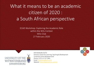 What it means to be an academic
citizen of 2020 :
a South African perspective
RITA NDAGIRE KIZITO
Director, Centre for Learning, Teaching & Development
University of the Witwatersrand
Phone: (+27) 11 717 1481
Email: Rita.Kizito@wits.ac.za
Website: https://www.wits.ac.za/cltd/
ECAD Workshop: Exploring the Academic Role
within the Wits Context
Wits Club
27 February 2020
 