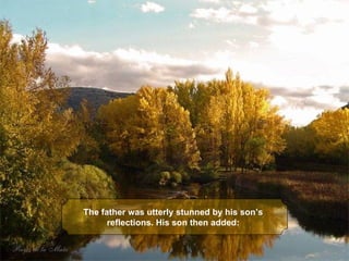 The father was utterly stunned by his son’s 
      reflections. His son then added:
 