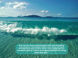 And we are more preoccupied with accumulating 
 possessions and riches rather than enjoying this 
wonderful gift of nature and being thankful for being 
                   alive and well. 
 