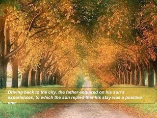 Driving back to the city, the father enquired on his son’s
experiences, to which the son repled that his stay was a positive
one.
 