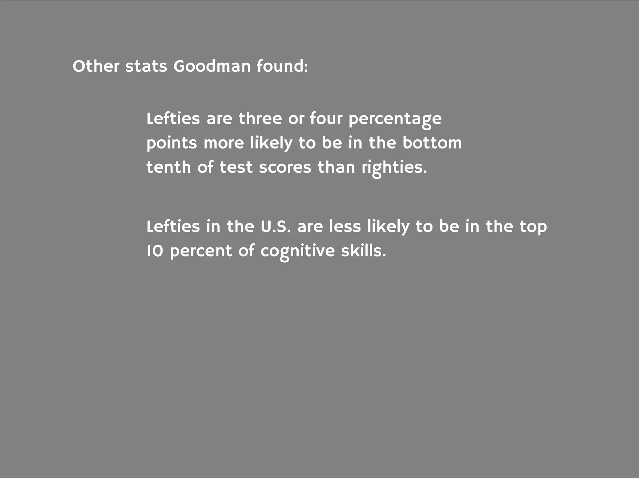 Other stats Goodman found:
Lefties are three or four percentage
points more likely to be in the bottom
tenth of test scores than righties.
Lefties in the U.S. are less likely to be in the top
10 percent of cognitive skills.
 