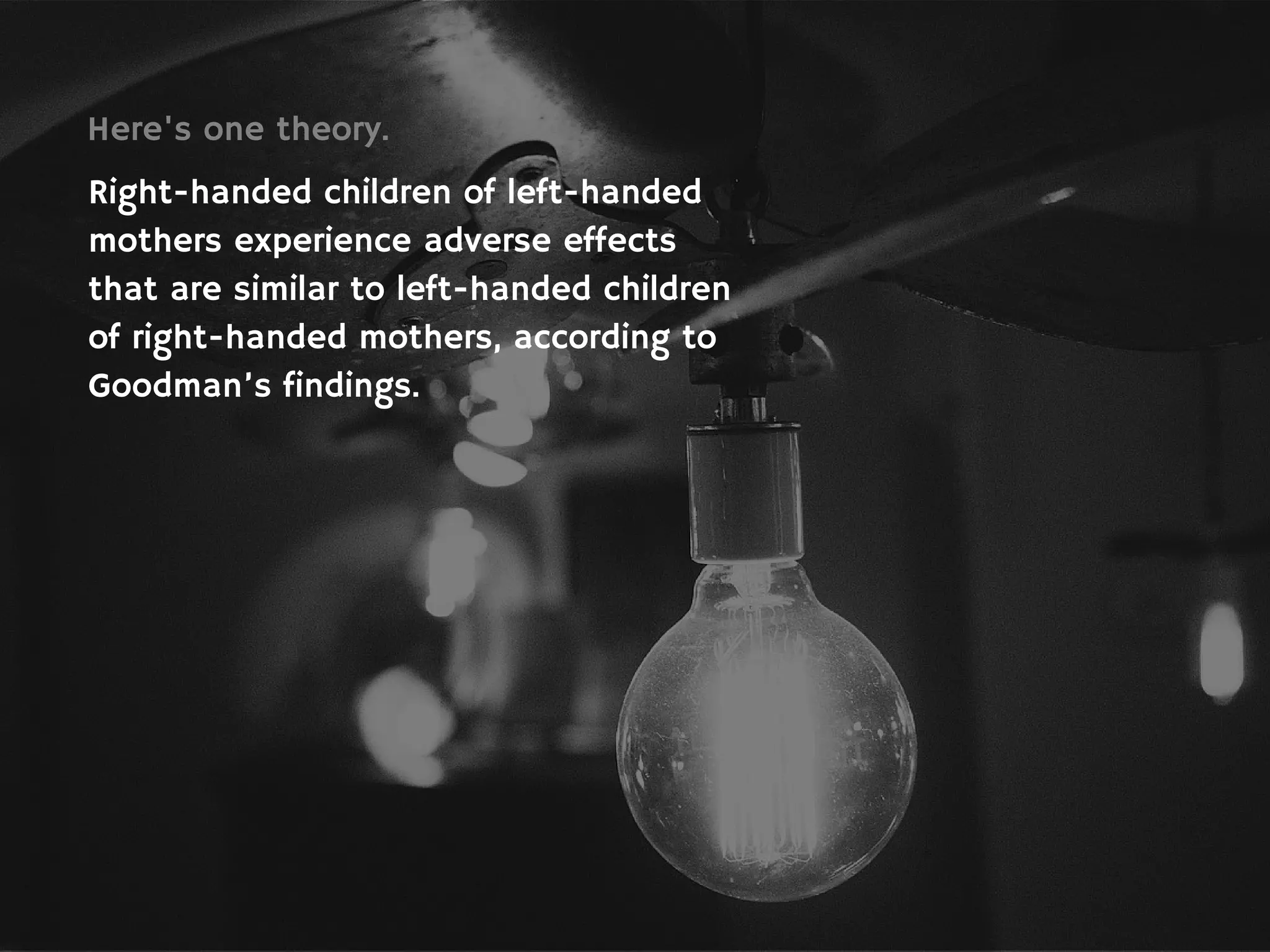 Here's one theory.
Right-handed children of left-handed
mothers experience adverse effects
that are similar to left-handed children
of right-handed mothers, according to
Goodman’s findings.
 